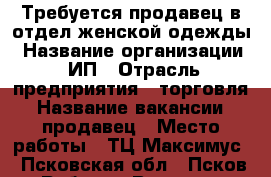 Требуется продавец в отдел женской одежды › Название организации ­ ИП › Отрасль предприятия ­ торговля › Название вакансии ­ продавец › Место работы ­ ТЦ Максимус - Псковская обл., Псков г. Работа » Вакансии   